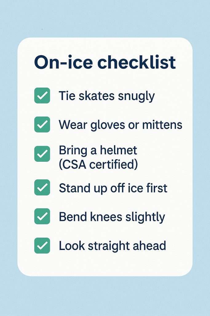 Learn to Skate in Ontario: Step-by-Step Guide 4 On-ice checklist for beginners: tie skates snugly, wear gloves, bring CSA helmet, stand up off-ice, bend knees, look straight ahead.